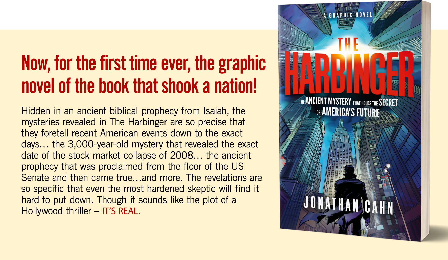 Now, for the first time ever, the graphic novel that shook a nation! Hidden in an ancient biblical prophecy from Isaiah, the mysteries revealed in The Harbinger are so precise that they foretell recent American events down to the exact days… the 3,000-year-old mystery that revealed the exact date of the stock market collapse of 2008… the ancient prophecy that was proclaimed from the floor of the US Senate and then came true…and more. The revelations are so specific that even the most hardened skeptic will find it hard to put down. Though it sounds like the plot of a Hollywood thriller – IT’S REAL.